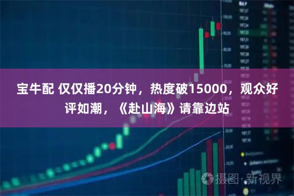 宝牛配 仅仅播20分钟，热度破15000，观众好评如潮，《赴山海》请靠边站