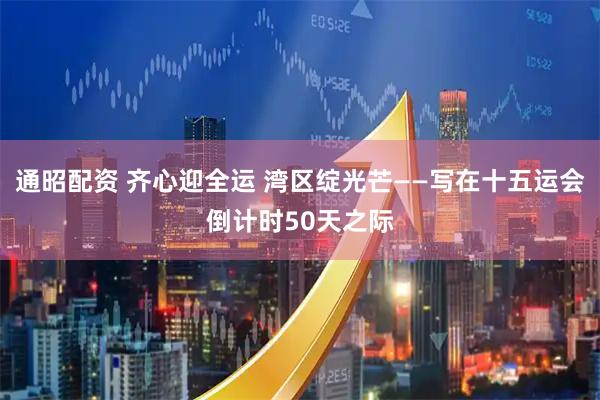 通昭配资 齐心迎全运 湾区绽光芒——写在十五运会倒计时50天之际