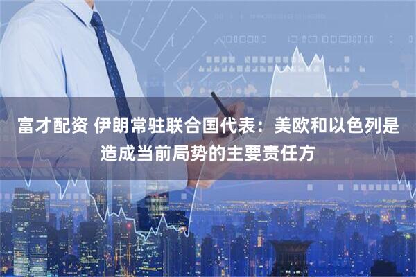 富才配资 伊朗常驻联合国代表：美欧和以色列是造成当前局势的主要责任方