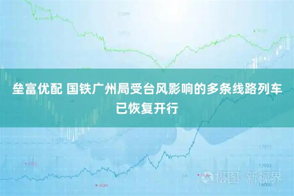 垒富优配 国铁广州局受台风影响的多条线路列车已恢复开行