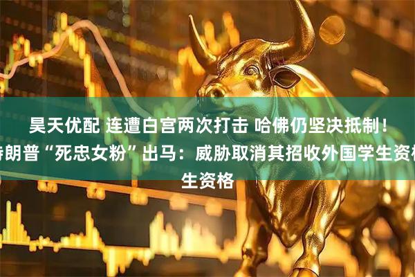 昊天优配 连遭白宫两次打击 哈佛仍坚决抵制！特朗普“死忠女粉”出马：威胁取消其招收外国学生资格