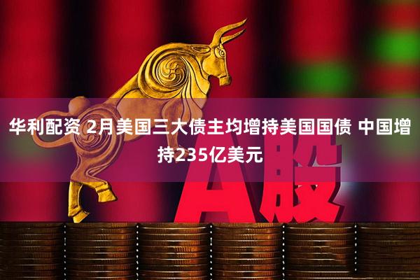 华利配资 2月美国三大债主均增持美国国债 中国增持235亿美元