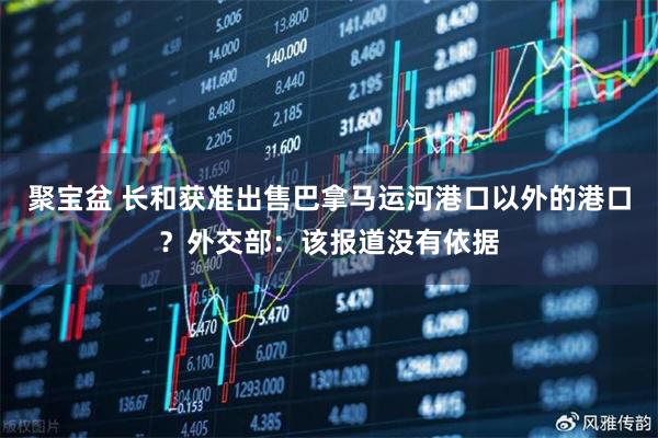 聚宝盆 长和获准出售巴拿马运河港口以外的港口？外交部：该报道没有依据