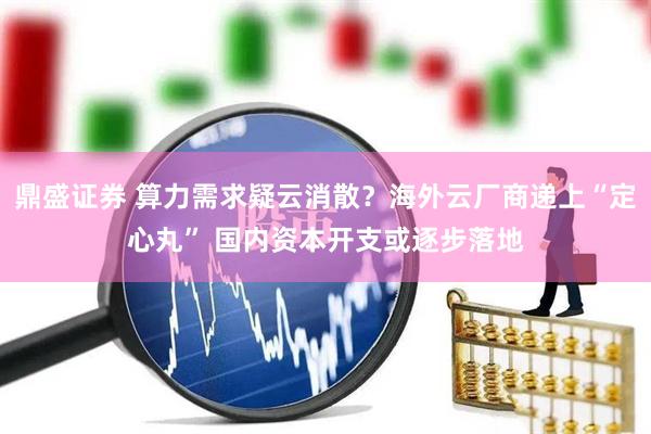 鼎盛证券 算力需求疑云消散？海外云厂商递上“定心丸” 国内资本开支或逐步落地