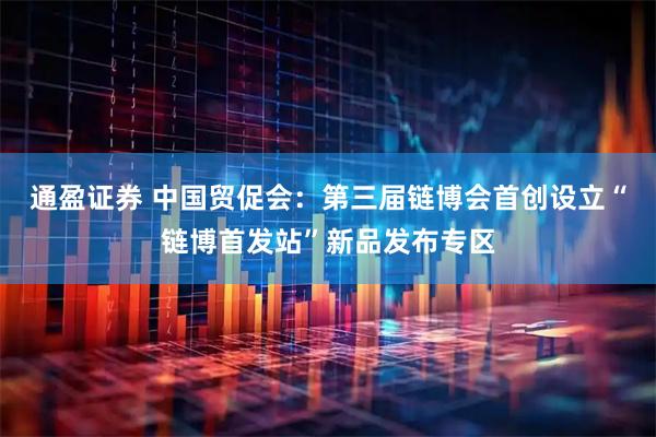 通盈证券 中国贸促会：第三届链博会首创设立“链博首发站”新品发布专区