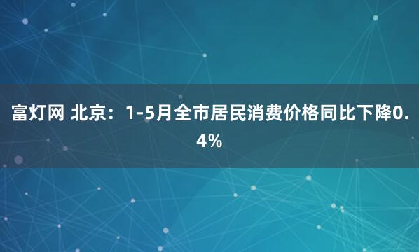 富灯网 北京：1-5月全市居民消费价格同比下降0.4%