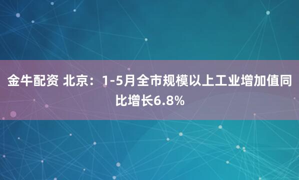金牛配资 北京：1-5月全市规模以上工业增加值同比增长6.8%