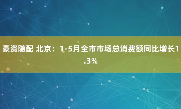 豪资随配 北京：1-5月全市市场总消费额同比增长1.3%