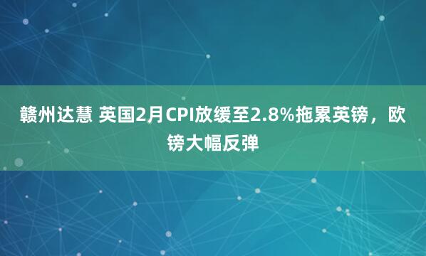赣州达慧 英国2月CPI放缓至2.8%拖累英镑，欧镑大幅反弹