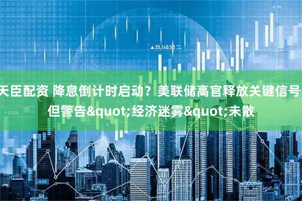 天臣配资 降息倒计时启动？美联储高官释放关键信号，但警告"经济迷雾"未散