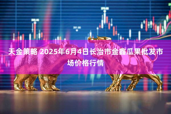 天金策略 2025年6月4日长治市金鑫瓜果批发市场价格行情