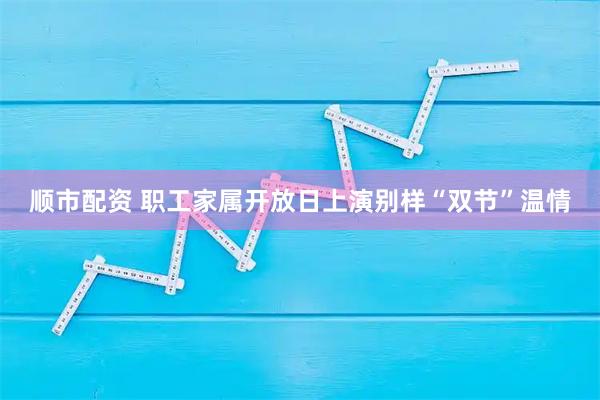 顺市配资 职工家属开放日上演别样“双节”温情