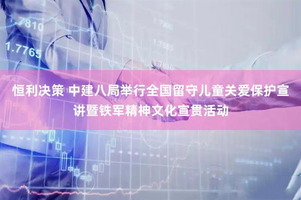 恒利决策 中建八局举行全国留守儿童关爱保护宣讲暨铁军精神文化宣贯活动