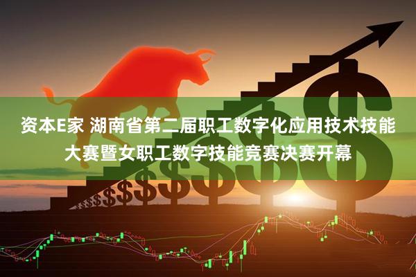 资本E家 湖南省第二届职工数字化应用技术技能大赛暨女职工数字技能竞赛决赛开幕