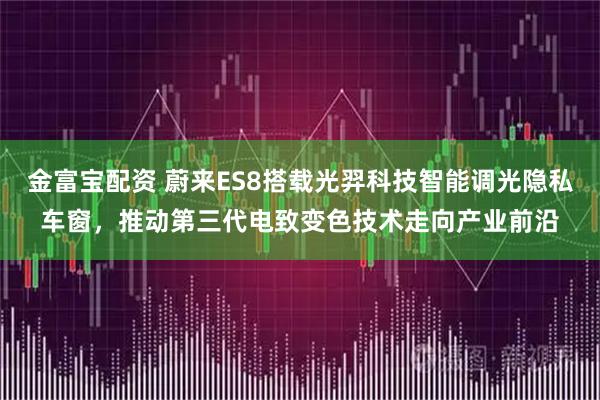 金富宝配资 蔚来ES8搭载光羿科技智能调光隐私车窗，推动第三代电致变色技术走向产业前沿