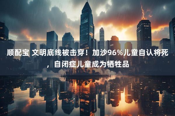 顺配宝 文明底线被击穿！加沙96%儿童自认将死，自闭症儿童成为牺牲品