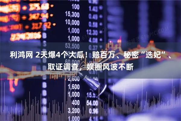 利鸿网 2天爆4个大瓜！赔百万、秘密“选妃”、取证调查，娱圈风波不断