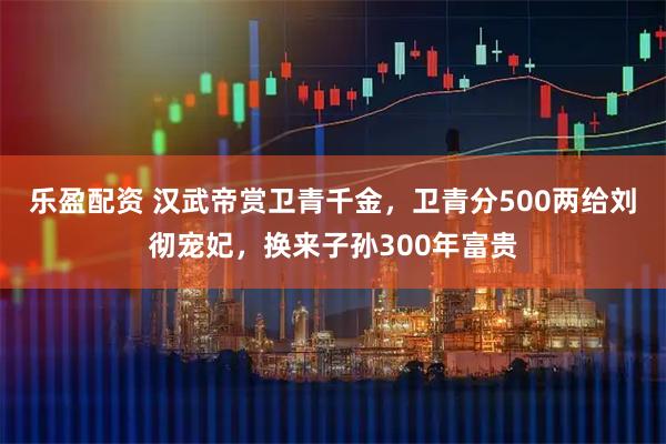 乐盈配资 汉武帝赏卫青千金，卫青分500两给刘彻宠妃，换来子孙300年富贵