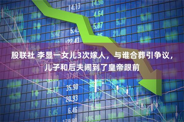 股联社 李显一女儿3次嫁人，与谁合葬引争议，儿子和后夫闹到了皇帝跟前