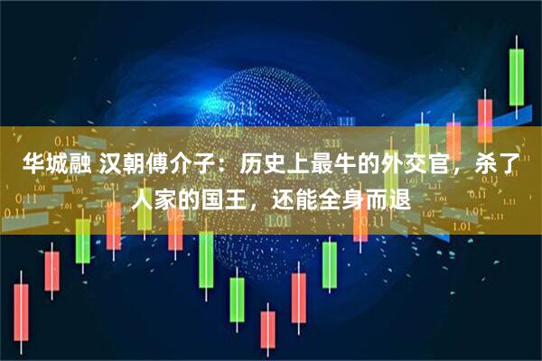 华城融 汉朝傅介子：历史上最牛的外交官，杀了人家的国王，还能全身而退