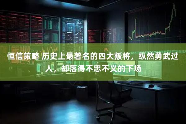 恒信策略 历史上最著名的四大叛将，纵然勇武过人，却落得不忠不义的下场