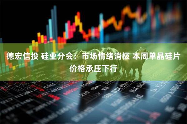 德宏信投 硅业分会：市场情绪消极 本周单晶硅片价格承压下行