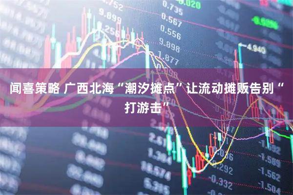 闻喜策略 广西北海“潮汐摊点”让流动摊贩告别“打游击”