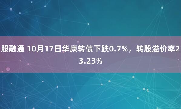 股融通 10月17日华康转债下跌0.7%，转股溢价率23.23%