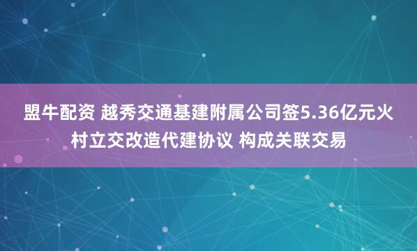 盟牛配资 越秀交通基建附属公司签5.36亿元火村立交改造代建协议 构成关联交易