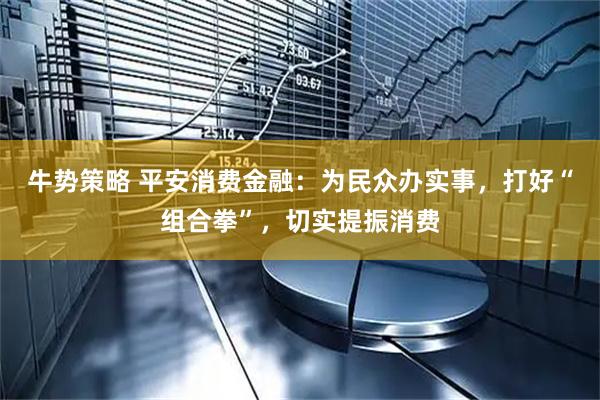 牛势策略 平安消费金融：为民众办实事，打好“组合拳”，切实提振消费