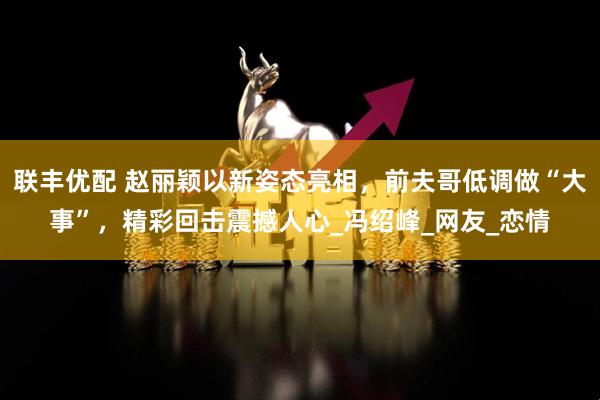 联丰优配 赵丽颖以新姿态亮相,前夫哥低调做“大事”,精彩回击震撼人心_冯绍峰_网友_恋情