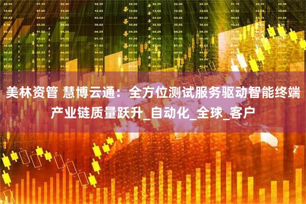 美林资管 慧博云通：全方位测试服务驱动智能终端产业链质量跃升_自动化_全球_客户
