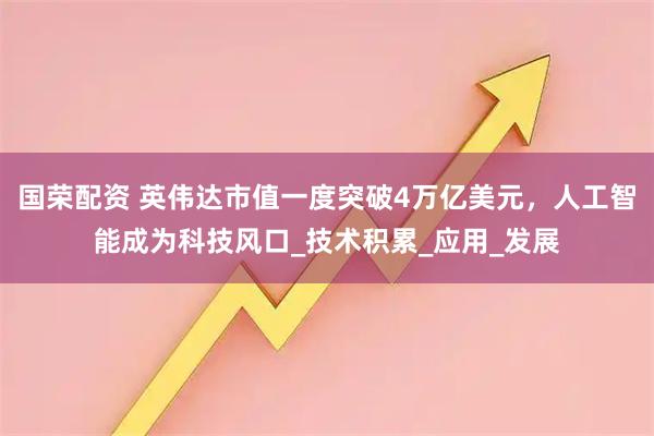 国荣配资 英伟达市值一度突破4万亿美元，人工智能成为科技风口_技术积累_应用_发展